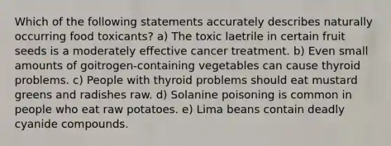 Which of the following statements accurately describes naturally occurring food toxicants? a) The toxic laetrile in certain fruit seeds is a moderately effective cancer treatment. b) Even small amounts of goitrogen-containing vegetables can cause thyroid problems. c) People with thyroid problems should eat mustard greens and radishes raw. d) Solanine poisoning is common in people who eat raw potatoes. e) Lima beans contain deadly cyanide compounds.