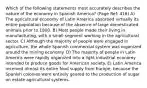 Which of the following statements most accurately describes the nature of the economy in Spanish America? (Page Ref: 416) A) The agricultural economy of Latin America absorbed virtually its entire population because of the absence of large domesticated animals prior to 1800. B) Most people made their living in manufacturing, with a small segment working in the agricultural sector. C) Although the majority of people were engaged in agriculture, the whole Spanish commercial system was organized around the mining economy. D) The majority of people in Latin America were rapidly organized into a light industrial economy intended to produce goods for American society. E) Latin America received almost its entire food supply from Europe, because the Spanish colonies were entirely geared to the production of sugar on estate agricultural systems.