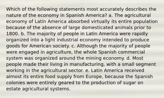 Which of the following statements most accurately describes the nature of the economy in Spanish America? a. The agricultural economy of Latin America absorbed virtually its entire population because of the absence of large domesticated animals prior to 1800. b. The majority of people in Latin America were rapidly organized into a light industrial economy intended to produce goods for American society. c. Although the majority of people were engaged in agriculture, the whole Spanish commercial system was organized around the mining economy. d. Most people made their living in manufacturing, with a small segment working in the agricultural sector. e. Latin America received almost its entire food supply from Europe, because the Spanish colonies were entirely geared to the production of sugar on estate agricultural systems.