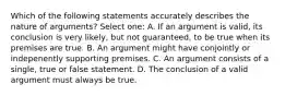 Which of the following statements accurately describes the nature of arguments? Select one: A. If an argument is valid, its conclusion is very likely, but not guaranteed, to be true when its premises are true. B. An argument might have conjointly or indepenently supporting premises. C. An argument consists of a single, true or false statement. D. The conclusion of a valid argument must always be true.