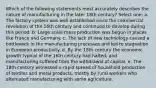 Which of the following statements most accurately describes the nature of manufacturing in the later 18th century? Select one: a. The factory system was well established since the commercial revolution of the 16th century and continued to develop during this period. b. Large scale mass production was begun in places like France and Germany. c. The lack of new technology caused a bottleneck in the manufacturing processes and led to stagnation in European productivity. d. By the 18th century the economic growth typical of the 16th century had halted, and manufacturing suffered from the withdrawal of capital. e. The 18th century witnessed a rapid spread of household production of textiles and metal products, mostly by rural workers who alternated manufacturing with some agriculture.