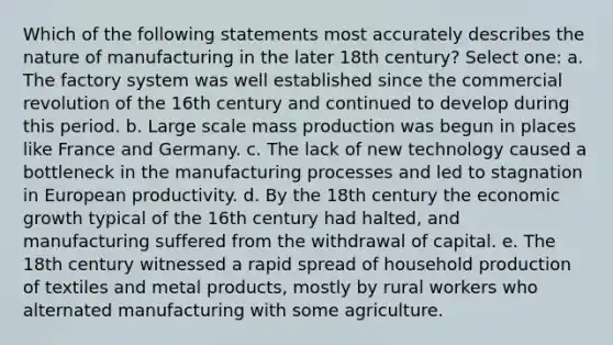 Which of the following statements most accurately describes the nature of manufacturing in the later 18th century? Select one: a. The factory system was well established since the commercial revolution of the 16th century and continued to develop during this period. b. Large scale mass production was begun in places like France and Germany. c. The lack of new technology caused a bottleneck in the manufacturing processes and led to stagnation in European productivity. d. By the 18th century the economic growth typical of the 16th century had halted, and manufacturing suffered from the withdrawal of capital. e. The 18th century witnessed a rapid spread of household production of textiles and metal products, mostly by rural workers who alternated manufacturing with some agriculture.