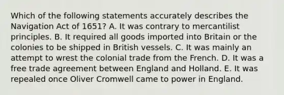 Which of the following statements accurately describes the Navigation Act of 1651? A. It was contrary to mercantilist principles. B. It required all goods imported into Britain or the colonies to be shipped in British vessels. C. It was mainly an attempt to wrest the colonial trade from the French. D. It was a free trade agreement between England and Holland. E. It was repealed once Oliver Cromwell came to power in England.