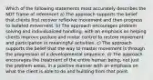 Which of the following statements most accurately describes the NDT frame of reference? a) The approach supports the belief that clients first recover reflexive movement and then progress to isolated movement. b) The approach encourages problem solving and individualized handling, with an emphasis on helping clients improve posture and motor control to restore movement and participation in meaningful activities. c) The approach supports the belief that the way to master movement is through the progression of a developmental sequence. d) The approach encourages the treatment of the entire human being, not just the problem areas, in a positive manner with an emphasis on what the client is able to do and building from that point.