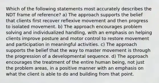 Which of the following statements most accurately describes the NDT frame of reference? a) The approach supports the belief that clients first recover reflexive movement and then progress to isolated movement. b) The approach encourages problem solving and individualized handling, with an emphasis on helping clients improve posture and motor control to restore movement and participation in meaningful activities. c) The approach supports the belief that the way to master movement is through the progression of a developmental sequence. d) The approach encourages the treatment of the entire human being, not just the problem areas, in a positive manner with an emphasis on what the client is able to do and building from that point.