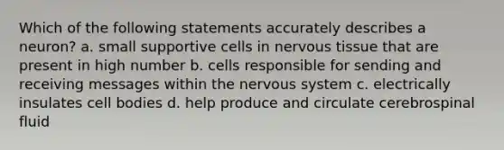 Which of the following statements accurately describes a neuron? a. small supportive cells in nervous tissue that are present in high number b. cells responsible for sending and receiving messages within the nervous system c. electrically insulates cell bodies d. help produce and circulate cerebrospinal fluid