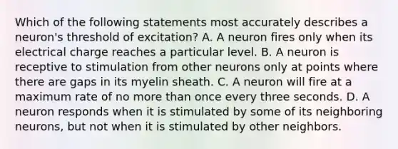 Which of the following statements most accurately describes a neuron's threshold of excitation? A. A neuron fires only when its electrical charge reaches a particular level. B. A neuron is receptive to stimulation from other neurons only at points where there are gaps in its myelin sheath. C. A neuron will fire at a maximum rate of no <a href='https://www.questionai.com/knowledge/keWHlEPx42-more-than' class='anchor-knowledge'>more than</a> once every three seconds. D. A neuron responds when it is stimulated by some of its neighboring neurons, but not when it is stimulated by other neighbors.