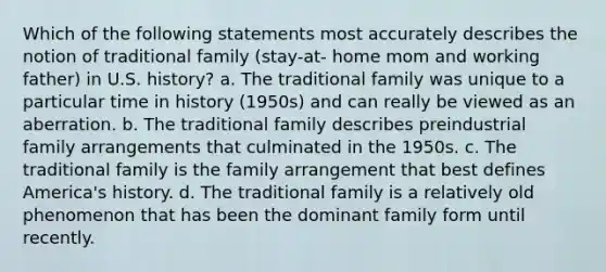 Which of the following statements most accurately describes the notion of traditional family (stay-at- home mom and working father) in U.S. history? a. The traditional family was unique to a particular time in history (1950s) and can really be viewed as an aberration. b. The traditional family describes preindustrial family arrangements that culminated in the 1950s. c. The traditional family is the family arrangement that best defines America's history. d. The traditional family is a relatively old phenomenon that has been the dominant family form until recently.