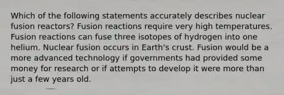 Which of the following statements accurately describes nuclear fusion reactors? Fusion reactions require very high temperatures. Fusion reactions can fuse three isotopes of hydrogen into one helium. Nuclear fusion occurs in Earth's crust. Fusion would be a more advanced technology if governments had provided some money for research or if attempts to develop it were more than just a few years old.