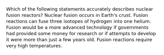 Which of the following statements accurately describes nuclear fusion reactors? Nuclear fusion occurs in Earth's crust. Fusion reactions can fuse three isotopes of hydrogen into one helium. Fusion would be a more advanced technology if governments had provided some money for research or if attempts to develop it were more than just a few years old. Fusion reactions require very high temperatures.