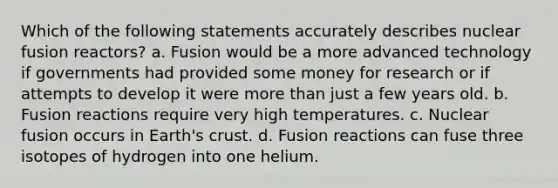 Which of the following statements accurately describes nuclear fusion reactors? a. Fusion would be a more advanced technology if governments had provided some money for research or if attempts to develop it were more than just a few years old. b. Fusion reactions require very high temperatures. c. Nuclear fusion occurs in Earth's crust. d. Fusion reactions can fuse three isotopes of hydrogen into one helium.