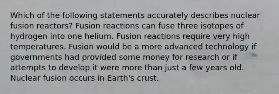 Which of the following statements accurately describes nuclear fusion reactors? Fusion reactions can fuse three isotopes of hydrogen into one helium. Fusion reactions require very high temperatures. Fusion would be a more advanced technology if governments had provided some money for research or if attempts to develop it were more than just a few years old. Nuclear fusion occurs in Earth's crust.