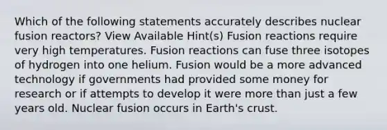 Which of the following statements accurately describes nuclear fusion reactors? View Available Hint(s) Fusion reactions require very high temperatures. Fusion reactions can fuse three isotopes of hydrogen into one helium. Fusion would be a more advanced technology if governments had provided some money for research or if attempts to develop it were <a href='https://www.questionai.com/knowledge/keWHlEPx42-more-than' class='anchor-knowledge'>more than</a> just a few years old. Nuclear fusion occurs in Earth's crust.