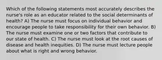 Which of the following statements most accurately describes the nurse's role as an educator related to the social determinants of health? A) The nurse must focus on individual behavior and encourage people to take responsibility for their own behavior. B) The nurse must examine one or two factors that contribute to our state of health. C) The nurse must look at the root causes of disease and health inequities. D) The nurse must lecture people about what is right and wrong behavior.