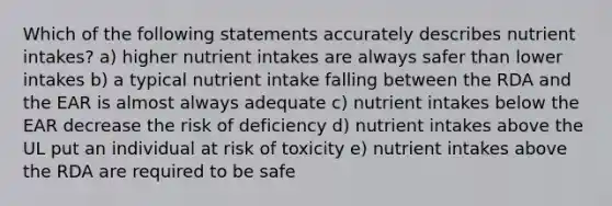 Which of the following statements accurately describes nutrient intakes? a) higher nutrient intakes are always safer than lower intakes b) a typical nutrient intake falling between the RDA and the EAR is almost always adequate c) nutrient intakes below the EAR decrease the risk of deficiency d) nutrient intakes above the UL put an individual at risk of toxicity e) nutrient intakes above the RDA are required to be safe