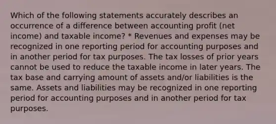 Which of the following statements accurately describes an occurrence of a difference between accounting profit (net income) and taxable income? * Revenues and expenses may be recognized in one reporting period for accounting purposes and in another period for tax purposes. The tax losses of prior years cannot be used to reduce the taxable income in later years. The tax base and carrying amount of assets and/or liabilities is the same. Assets and liabilities may be recognized in one reporting period for accounting purposes and in another period for tax purposes.