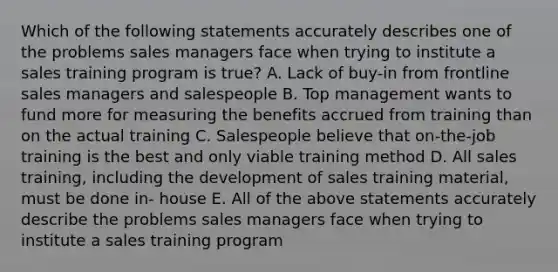 Which of the following statements accurately describes one of the problems sales managers face when trying to institute a sales training program is true? A. Lack of buy-in from frontline sales managers and salespeople B. Top management wants to fund more for measuring the benefits accrued from training than on the actual training C. Salespeople believe that on-the-job training is the best and only viable training method D. All sales training, including the development of sales training material, must be done in- house E. All of the above statements accurately describe the problems sales managers face when trying to institute a sales training program