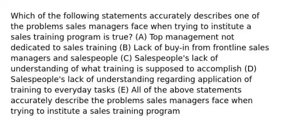 Which of the following statements accurately describes one of the problems sales managers face when trying to institute a sales training program is true? (A) Top management not dedicated to sales training (B) Lack of buy-in from frontline sales managers and salespeople (C) Salespeople's lack of understanding of what training is supposed to accomplish (D) Salespeople's lack of understanding regarding application of training to everyday tasks (E) All of the above statements accurately describe the problems sales managers face when trying to institute a sales training program