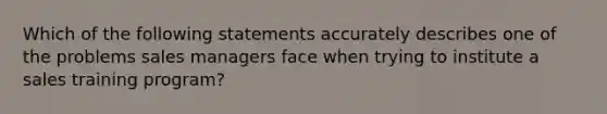 Which of the following statements accurately describes one of the problems sales managers face when trying to institute a sales training program?