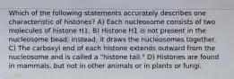 Which of the following statements accurately describes one characteristic of histones? A) Each nucleosome consists of two molecules of histone H1. B) Histone H1 is not present in the nucleosome bead; instead, it draws the nucleosomes together. C) The carboxyl end of each histone extends outward from the nucleosome and is called a "histone tail." D) Histones are found in mammals, but not in other animals or in plants or fungi.