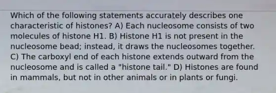 Which of the following statements accurately describes one characteristic of histones? A) Each nucleosome consists of two molecules of histone H1. B) Histone H1 is not present in the nucleosome bead; instead, it draws the nucleosomes together. C) The carboxyl end of each histone extends outward from the nucleosome and is called a "histone tail." D) Histones are found in mammals, but not in other animals or in plants or fungi.