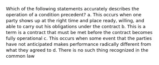 Which of the following statements accurately describes the operation of a condition precedent? a. This occurs when one party shows up at the right time and place ready, willing, and able to carry out his obligations under the contract b. This is a term is a contract that must be met before the contract becomes fully operational c. This occurs when some event that the parties have not anticipated makes performance radically different from what they agreed to d. There is no such thing recognized in the common law