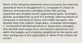 Which of the following statements most accurately describes the operational level of management? A. composed of a board of directors and executive committee of the CEO and top executives who develop overall organizational goals, strategies, policies, and objectives as part of a strategic planning process B. Composed of self-directed teams and middle managers, who develop short and medium range plans, schedules and budgets C. Composed of self-directed teams or supervisory managers who develop short-range plans, according to procedures and within the budgets and schedules established for the teams and other workgroups of the organization D. None of the choices are correct