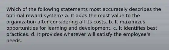 Which of the following statements most accurately describes the optimal reward system? a. It adds the most value to the organization after considering all its costs. b. It maximizes opportunities for learning and development. c. It identifies best practices. d. It provides whatever will satisfy the employee's needs.