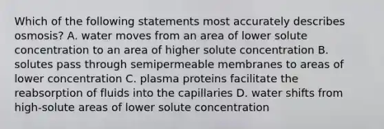 Which of the following statements most accurately describes osmosis? A. water moves from an area of lower solute concentration to an area of higher solute concentration B. solutes pass through semipermeable membranes to areas of lower concentration C. plasma proteins facilitate the reabsorption of fluids into the capillaries D. water shifts from high-solute areas of lower solute concentration