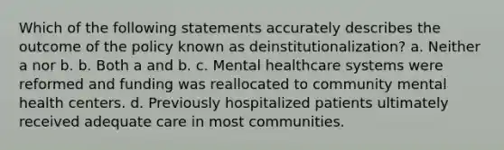 ​Which of the following statements accurately describes the outcome of the policy known as deinstitutionalization? a. ​Neither a nor b. b. ​Both a and b. c. ​Mental healthcare systems were reformed and funding was reallocated to community mental health centers. d. ​Previously hospitalized patients ultimately received adequate care in most communities.