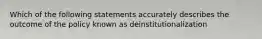 Which of the following statements accurately describes the outcome of the policy known as deinstitutionalization