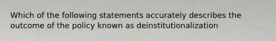 Which of the following statements accurately describes the outcome of the policy known as deinstitutionalization