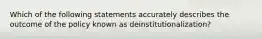 Which of the following statements accurately describes the outcome of the policy known as deinstitutionalization?