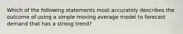 Which of the following statements most accurately describes the outcome of using a simple moving average model to forecast demand that has a strong trend?