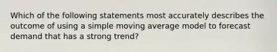 Which of the following statements most accurately describes the outcome of using a simple moving average model to forecast demand that has a strong trend?