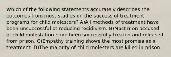 Which of the following statements accurately describes the outcomes from most studies on the success of treatment programs for child molesters? A)All methods of treatment have been unsuccessful at reducing recidivism. B)Most men accused of child molestation have been successfully treated and released from prison. C)Empathy training shows the most promise as a treatment. D)The majority of child molesters are killed in prison.