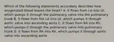 Which of the following statements accurately describes how oxygenated blood leaves the heart? A. It flows from LA into LV, which pumps it through the pulmonary valve into the pulmonary trunk B. It flows from the LA into LV, which pumps it through aortic valve into ascending aorta C. It flows from RA into RV, which pumps it through the pulmonary valve into pulmonary trunk D. It flows from RA into RV, which pumps it through aortic valve into ascending aorta