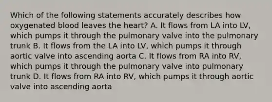 Which of the following statements accurately describes how oxygenated blood leaves <a href='https://www.questionai.com/knowledge/kya8ocqc6o-the-heart' class='anchor-knowledge'>the heart</a>? A. It flows from LA into LV, which pumps it through the pulmonary valve into the pulmonary trunk B. It flows from the LA into LV, which pumps it through aortic valve into ascending aorta C. It flows from RA into RV, which pumps it through the pulmonary valve into pulmonary trunk D. It flows from RA into RV, which pumps it through aortic valve into ascending aorta