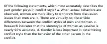 Of the following statements, which most accurately describes the part gender plays in conflict style?​ a. When actual behaviors are observed, women are more likely to withdraw from discussion issues than men are. b. ​There are virtually no discernible differences between the conflict styles of men and women. c. ​Research indicates that the stereotype of women as passive is nearly 90% accurate. d. ​Gender is less important in determining conflict style than the behavior of the other person in the conflict.