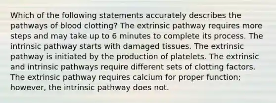 Which of the following statements accurately describes the pathways of blood clotting? The extrinsic pathway requires more steps and may take up to 6 minutes to complete its process. The intrinsic pathway starts with damaged tissues. The extrinsic pathway is initiated by the production of platelets. The extrinsic and intrinsic pathways require different sets of clotting factors. The extrinsic pathway requires calcium for proper function; however, the intrinsic pathway does not.