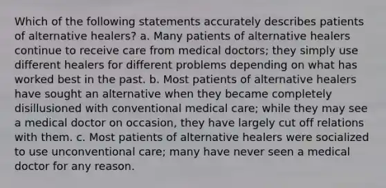 Which of the following statements accurately describes patients of alternative healers? a. Many patients of alternative healers continue to receive care from medical doctors; they simply use different healers for different problems depending on what has worked best in the past. b. Most patients of alternative healers have sought an alternative when they became completely disillusioned with conventional medical care; while they may see a medical doctor on occasion, they have largely cut off relations with them. c. Most patients of alternative healers were socialized to use unconventional care; many have never seen a medical doctor for any reason.