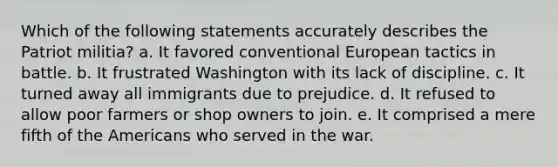 Which of the following statements accurately describes the Patriot militia? a. It favored conventional European tactics in battle. b. It frustrated Washington with its lack of discipline. c. It turned away all immigrants due to prejudice. d. It refused to allow poor farmers or shop owners to join. e. It comprised a mere fifth of the Americans who served in the war.