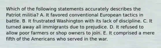 Which of the following statements accurately describes the Patriot militia? A. It favored conventional European tactics in battle. B. It frustrated Washington with its lack of discipline. C. It turned away all immigrants due to prejudice. D. It refused to allow poor farmers or shop owners to join. E. It comprised a mere fifth of <a href='https://www.questionai.com/knowledge/keiVE7hxWY-the-american' class='anchor-knowledge'>the american</a>s who served in the war.