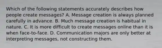 Which of the following statements accurately describes how people create messages? A. Message creation is always planned carefully in advance. B. Much message creation is habitual in nature. C. It is more difficult to create messages online than it is when face-to-face. D. Communication majors are only better at interpreting messages, not constructing them.