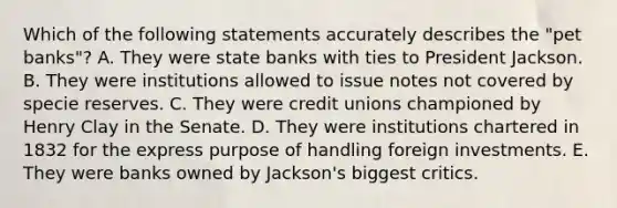 Which of the following statements accurately describes the "pet banks"? A. They were state banks with ties to President Jackson. B. They were institutions allowed to issue notes not covered by specie reserves. C. They were credit unions championed by Henry Clay in the Senate. D. They were institutions chartered in 1832 for the express purpose of handling foreign investments. E. They were banks owned by Jackson's biggest critics.