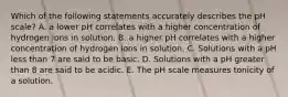 Which of the following statements accurately describes the pH scale? A. a lower pH correlates with a higher concentration of hydrogen ions in solution. B. a higher pH correlates with a higher concentration of hydrogen ions in solution. C. Solutions with a pH less than 7 are said to be basic. D. Solutions with a pH greater than 8 are said to be acidic. E. The pH scale measures tonicity of a solution.