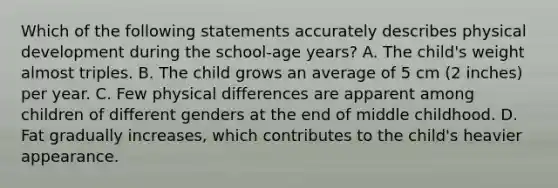 Which of the following statements accurately describes physical development during the school-age years? A. The child's weight almost triples. B. The child grows an average of 5 cm (2 inches) per year. C. Few physical differences are apparent among children of different genders at the end of middle childhood. D. Fat gradually increases, which contributes to the child's heavier appearance.