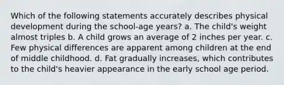 Which of the following statements accurately describes physical development during the school-age years? a. The child's weight almost triples b. A child grows an average of 2 inches per year. c. Few physical differences are apparent among children at the end of middle childhood. d. Fat gradually increases, which contributes to the child's heavier appearance in the early school age period.