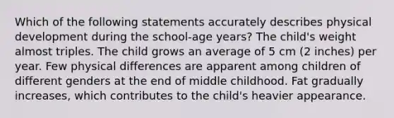 Which of the following statements accurately describes physical development during the school-age years? The child's weight almost triples. The child grows an average of 5 cm (2 inches) per year. Few physical differences are apparent among children of different genders at the end of middle childhood. Fat gradually increases, which contributes to the child's heavier appearance.