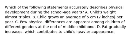 Which of the following statements accurately describes physical development during the school-age years? A. Child's weight almost triples. B. Child grows an average of 5 cm (2 inches) per year. C. Few physical differences are apparent among children of different genders at the end of middle childhood. D. Fat gradually increases, which contributes to child's heavier appearance.